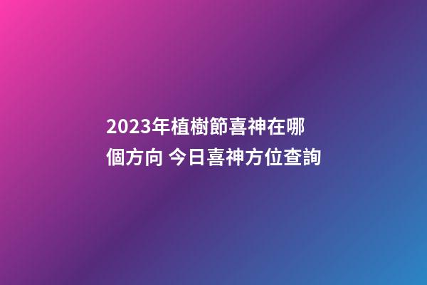 2023年植樹節喜神在哪個方向 今日喜神方位查詢